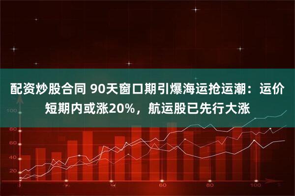 配资炒股合同 90天窗口期引爆海运抢运潮：运价短期内或涨20%，航运股已先行大涨