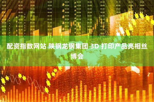 配资指数网站 陕钢龙钢集团 3D 打印产品亮相丝博会