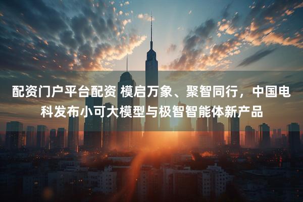配资门户平台配资 模启万象、聚智同行，中国电科发布小可大模型与极智智能体新产品