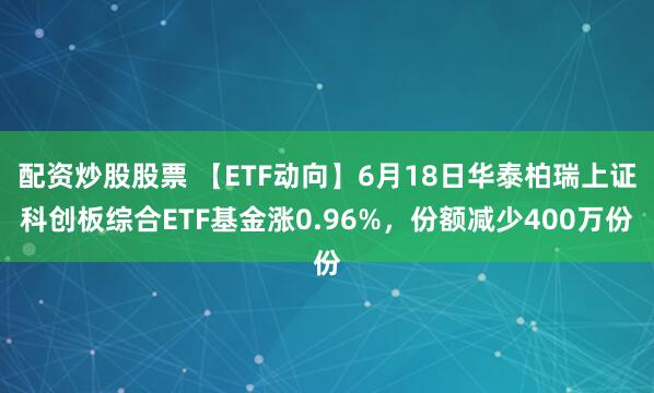 配资炒股股票 【ETF动向】6月18日华泰柏瑞上证科创板综合ETF基金涨0.96%，份额减少400万份