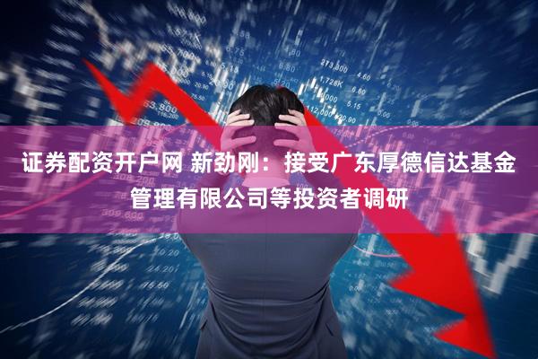 证券配资开户网 新劲刚：接受广东厚德信达基金管理有限公司等投资者调研