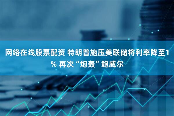 网络在线股票配资 特朗普施压美联储将利率降至1% 再次“炮轰”鲍威尔