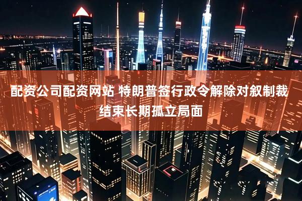配资公司配资网站 特朗普签行政令解除对叙制裁 结束长期孤立局面
