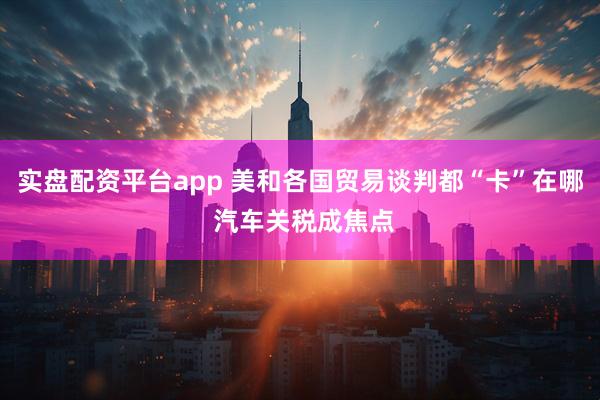 实盘配资平台app 美和各国贸易谈判都“卡”在哪 汽车关税成焦点