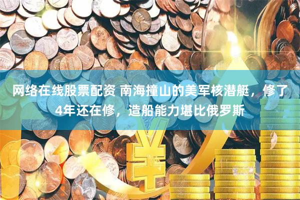 网络在线股票配资 南海撞山的美军核潜艇，修了4年还在修，造船能力堪比俄罗斯