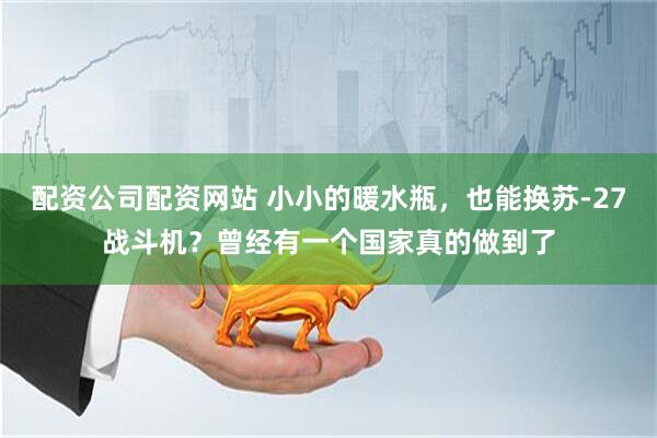 配资公司配资网站 小小的暖水瓶，也能换苏-27战斗机？曾经有一个国家真的做到了