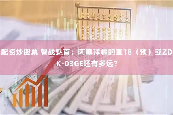 配资炒股票 智战魁首：阿塞拜疆的直18（预）或ZDK-03GE还有多远？