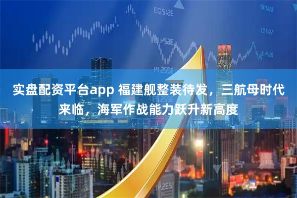 实盘配资平台app 福建舰整装待发，三航母时代来临，海军作战能力跃升新高度
